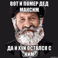вот и помер дед максим да и хуй остался с ним