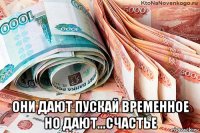  они дают пускай временное но дают...счастье