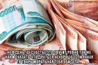  не в деньгах счастье это звучит ровно так же как и сказать что драться нехорошо если какая то тварь моральная тебя обидела...