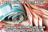 у кого деньги , у того и вещи. утром деньги, вечером стулья! днём деньги, ночью стулья! итд итп