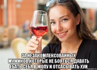  за незакомлексованных мужиков,которые не бояться давать ебать себя в жопу и отсасывать хуи