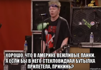  хорошо, что в америке вежливые панки. а если бы в него стекловидная бутылка прилетела, прикинь?
