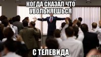 когда сказал что увольняешься с телевида