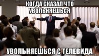 когда сказал что увольняешься увольняешься с телевида