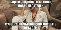 пациент подвижен, активен, доброжелателен музыку его мы, конечно, слушать не будем