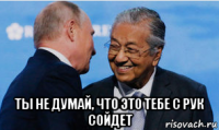  ты не думай, что это тебе с рук сойдет