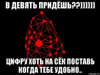 в девять придёшь??)))))) цифру хоть на сёк поставь когда тебе удобно..