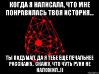 когда я написала, что мне понравилась твоя история... ты подумал, да я тебе ещё печальнее расскажу.. скажу, что чуть руки не наложил..))