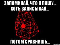 запоминай, что я пишу... хоть записывай... потом сравнишь...