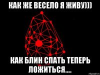 как же весело я живу))) как блин спать теперь ложиться....