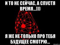 и то не сейчас, а спустя время...))) я же не только про тебя будущее смотрю...
