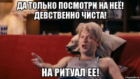 да только посмотри на неё! девственно чиста! на ритуал ее!