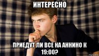 интересно приедут ли все на аннино к 19:00?
