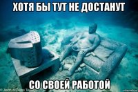 хотя бы тут не достанут со своей работой