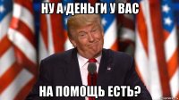ну а деньги у вас на помощь есть?