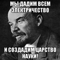 мы дадим всем электричество и создадим царство науки!