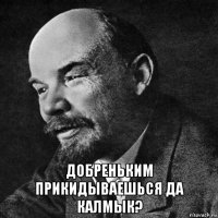  добреньким прикидываешься да калмык?