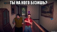 ты на кого бузишь? 