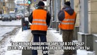  ты сколько аккаунтов зарегал в этот раз? - десять, и с прошлого раза 10 осталось!!!- ну ты крут!!!