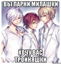 вы парни милашки хочу вас тройняшки