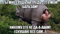 ты мне срёшь на грудь - это мой бальзам! никому его не да-а-ааам! (скушаю всё сам...)