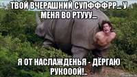 твой вчерашний супфффрр... у меня во ртууу... я от наслажденья - дёргаю рукооой!..