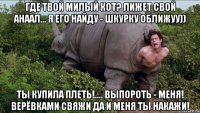 где твой милый кот? лижет свой анаал... я его найду - шкурку оближуу)) ты купила плеть!.... выпороть - меня! верёвками свяжи да и меня ты накажи!