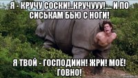 я - кручу соски!..кручууу!.... и по сиськам бью с ноги! я твой - господиин! жри! моё! говно!