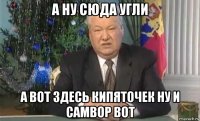 а ну сюда угли а вот здесь кипяточек ну и самвор вот