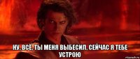  ну, всё, ты меня выбесил, сейчас я тебе устрою