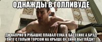 однажды в голливуде ди каприо в рубашке плавал сука в бассейне а брэд питт с голым торсом на крыше ох..енно выглядит.