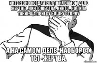 интересно когда тролли на самом деле жертвы, ничтожества, никто , но типа такие:ща приеду бошку оторву а на самом деле -наоборот. ты -жертва.
