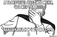 а ты хочешь убедить меня, что жертва я))))) ахаха ха ха н и ч т о ж е с т в о