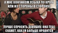 а мне кончиком языка по кругу или из стороны в сторону? лучше спросить девушку. она тебе скажет, как ей больше нравится