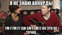 я не знаю аккорды fm f fm f7 gm gm f fm c но это не точно