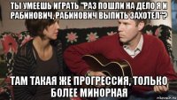 ты умеешь играть "раз пошли на дело я и рабинович, рабинович выпить захотел"? там такая же прогрессия, только более минорная
