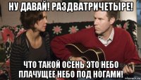 ну давай! раздватричетыре! что такой осень это небо плачущее небо под ногами!