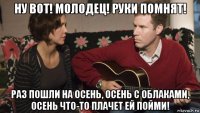 ну вот! молодец! руки помнят! раз пошли на осень, осень с облаками, осень что-то плачет ей пойми!