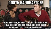опять начинается! песня без слов, ночь без сна, всё в своё время - зима и весна, каждой пизде свой хуя кусок, каждому хую - герпес и букет иппп