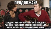 продолжай! каждому яблоку - кусок пирога, каждому чайнику - чая листа, каждой синичке сала кусок, каждому хряку - хрюшку и корм!