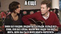 а еще пиво без водки, водка без сельди, сельд без лука, лук без хлеба, нахуй мне надо так вот жить, шла бы ты в жопу ибить коротить