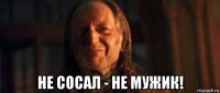  не сосал - не мужик!