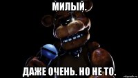 милый. даже очень. но не то.
