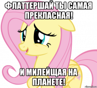 флаттершай ты самая прекласная! и милейщая на планете!