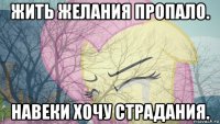 жить желания пропало. навеки хочу страдания.