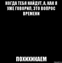 когда тебя найдут, а, как я уже говорил, это вопрос времени похихикаем