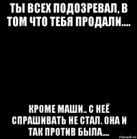 ты всех подозревал, в том что тебя продали.... кроме маши.. с неё спрашивать не стал. она и так против была....