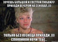 хочешь большой и светлой любви?? приходи вечером на сеновал..))) только без кузнеца приходи..))) спокойной ночи тебе...
