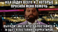 из 4 задач всего, и 2 которые просили меня помочь выходит уже 8, итого 6 поставила я и ещё 2 я постоянно корректирую