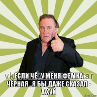  если чё...у меня фемка чёрная...я бы даже сказал - а хуй